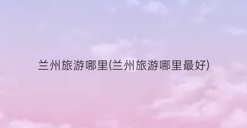 兰州旅游哪里(兰州旅游哪里最好)
