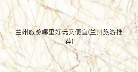 兰州旅游哪里好玩又便宜(兰州旅游推荐)
