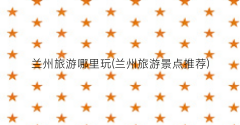 兰州旅游哪里玩(兰州旅游景点推荐)