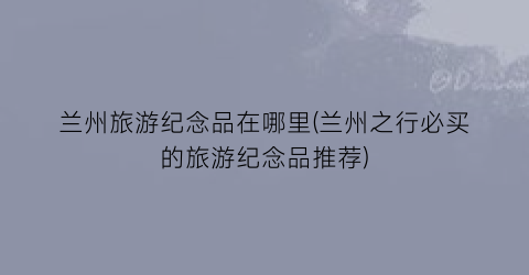 兰州旅游纪念品在哪里(兰州之行必买的旅游纪念品推荐)