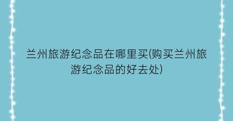 兰州旅游纪念品在哪里买(购买兰州旅游纪念品的好去处)