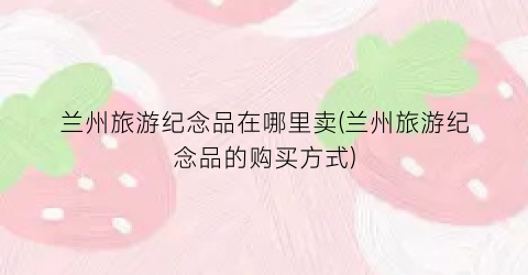 兰州旅游纪念品在哪里卖(兰州旅游纪念品的购买方式)