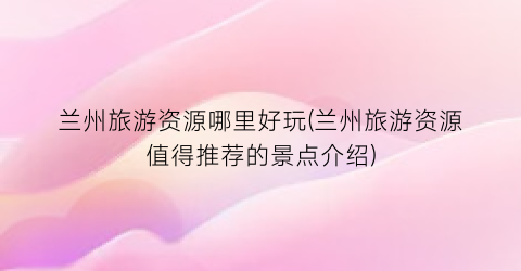 兰州旅游资源哪里好玩(兰州旅游资源值得推荐的景点介绍)