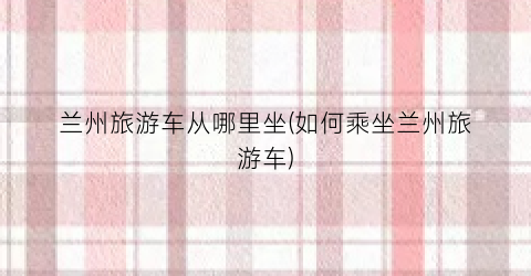 兰州旅游车从哪里坐(如何乘坐兰州旅游车)