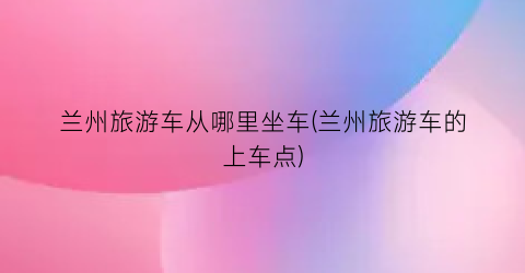 兰州旅游车从哪里坐车(兰州旅游车的上车点)