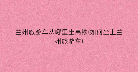 兰州旅游车从哪里坐高铁(如何坐上兰州旅游车)