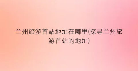 兰州旅游首站地址在哪里(探寻兰州旅游首站的地址)