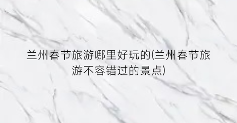 兰州春节旅游哪里好玩的(兰州春节旅游不容错过的景点)
