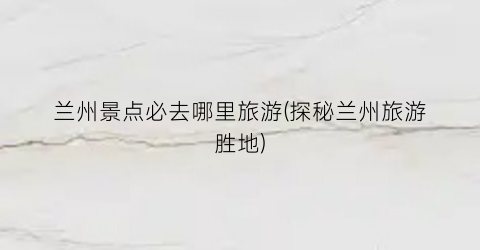 兰州景点必去哪里旅游(探秘兰州旅游胜地)