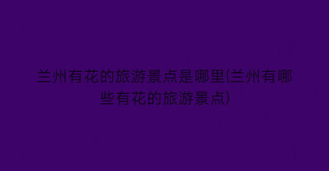 兰州有花的旅游景点是哪里(兰州有哪些有花的旅游景点)