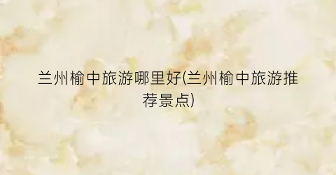兰州榆中旅游哪里好(兰州榆中旅游推荐景点)