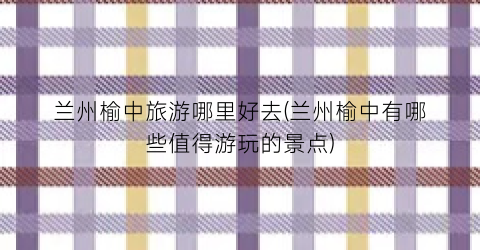 兰州榆中旅游哪里好去(兰州榆中有哪些值得游玩的景点)