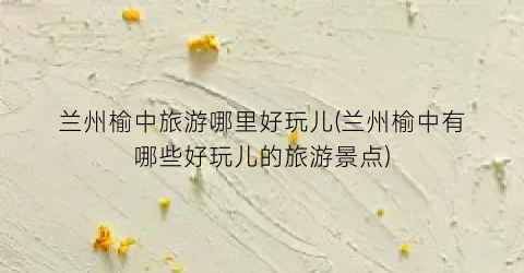 兰州榆中旅游哪里好玩儿(兰州榆中有哪些好玩儿的旅游景点)