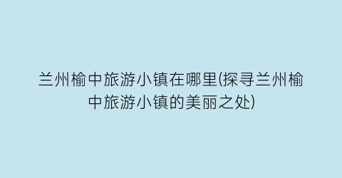 兰州榆中旅游小镇在哪里(探寻兰州榆中旅游小镇的美丽之处)