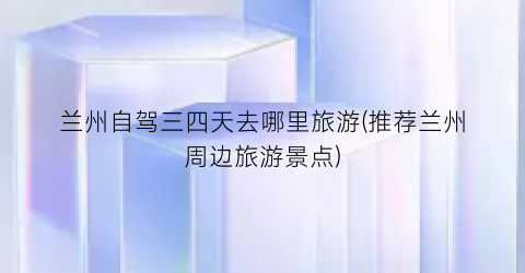 兰州自驾三四天去哪里旅游(推荐兰州周边旅游景点)