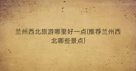 兰州西北旅游哪里好一点(推荐兰州西北哪些景点)