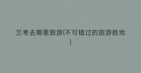 兰考去哪里旅游(不可错过的旅游胜地)