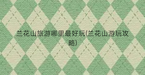 兰花山旅游哪里最好玩(兰花山游玩攻略)