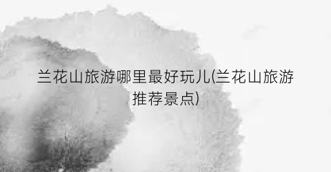 兰花山旅游哪里最好玩儿(兰花山旅游推荐景点)