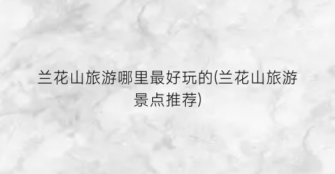 兰花山旅游哪里最好玩的(兰花山旅游景点推荐)