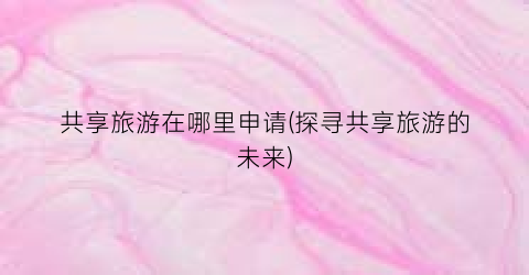 共享旅游在哪里申请(探寻共享旅游的未来)