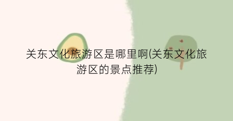 关东文化旅游区是哪里啊(关东文化旅游区的景点推荐)
