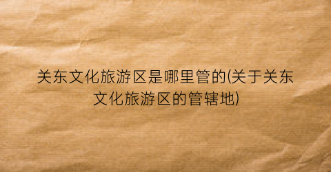 关东文化旅游区是哪里管的(关于关东文化旅游区的管辖地)