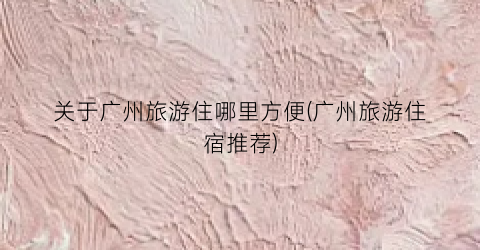 关于广州旅游住哪里方便(广州旅游住宿推荐)