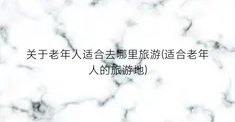 关于老年人适合去哪里旅游(适合老年人的旅游地)
