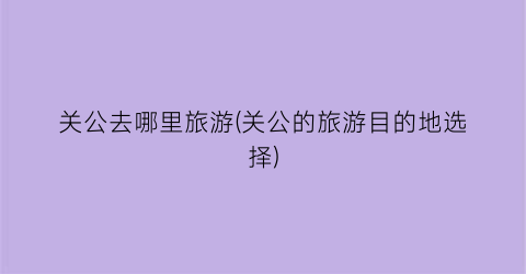 关公去哪里旅游(关公的旅游目的地选择)
