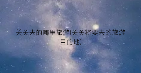 关关去的哪里旅游(关关将要去的旅游目的地)
