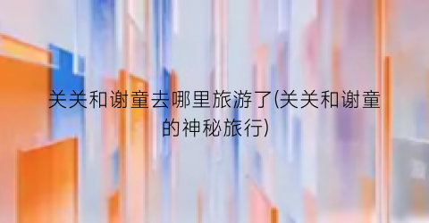 关关和谢童去哪里旅游了(关关和谢童的神秘旅行)