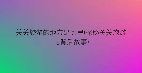 关关旅游的地方是哪里(探秘关关旅游的背后故事)