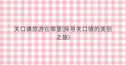 关口镇旅游在哪里(探寻关口镇的美丽之旅)