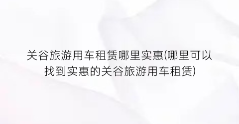 关谷旅游用车租赁哪里实惠(哪里可以找到实惠的关谷旅游用车租赁)