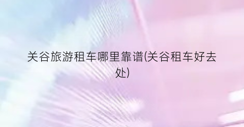 关谷旅游租车哪里靠谱(关谷租车好去处)