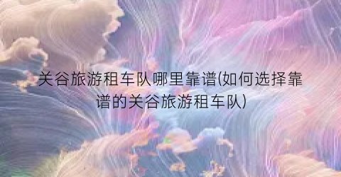 关谷旅游租车队哪里靠谱(如何选择靠谱的关谷旅游租车队)