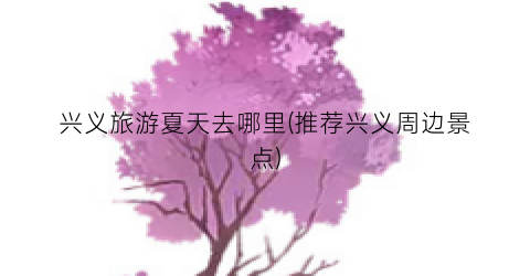 兴义旅游夏天去哪里(推荐兴义周边景点)