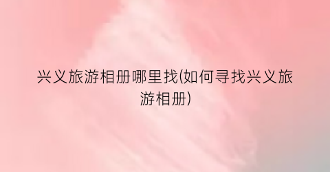 兴义旅游相册哪里找(如何寻找兴义旅游相册)