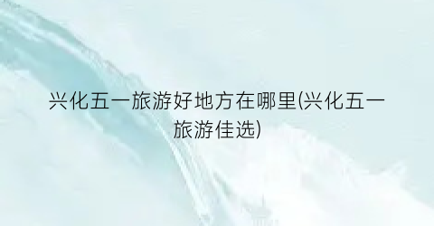 兴化五一旅游好地方在哪里(兴化五一旅游佳选)
