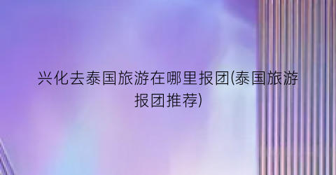 兴化去泰国旅游在哪里报团(泰国旅游报团推荐)
