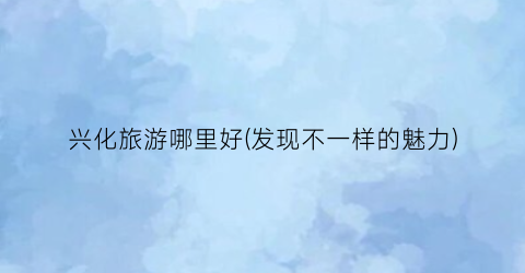 兴化旅游哪里好(发现不一样的魅力)