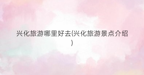 兴化旅游哪里好去(兴化旅游景点介绍)