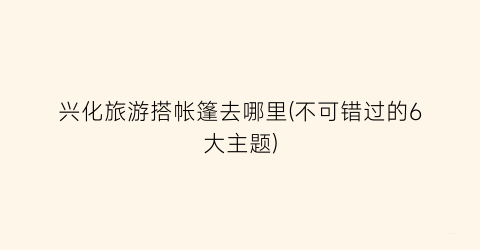 兴化旅游搭帐篷去哪里(不可错过的6大主题)