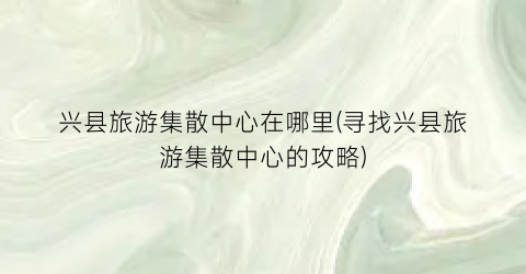 兴县旅游集散中心在哪里(寻找兴县旅游集散中心的攻略)