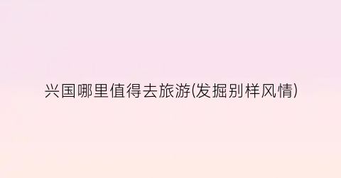 兴国哪里值得去旅游(发掘别样风情)