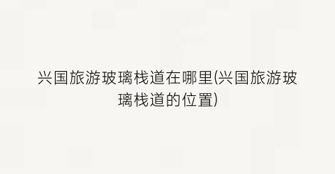 兴国旅游玻璃栈道在哪里(兴国旅游玻璃栈道的位置)