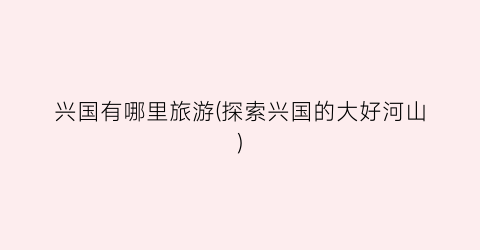 兴国有哪里旅游(探索兴国的大好河山)