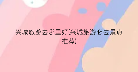兴城旅游去哪里好(兴城旅游必去景点推荐)