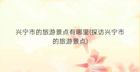 兴宁市的旅游景点有哪里(探访兴宁市的旅游景点)